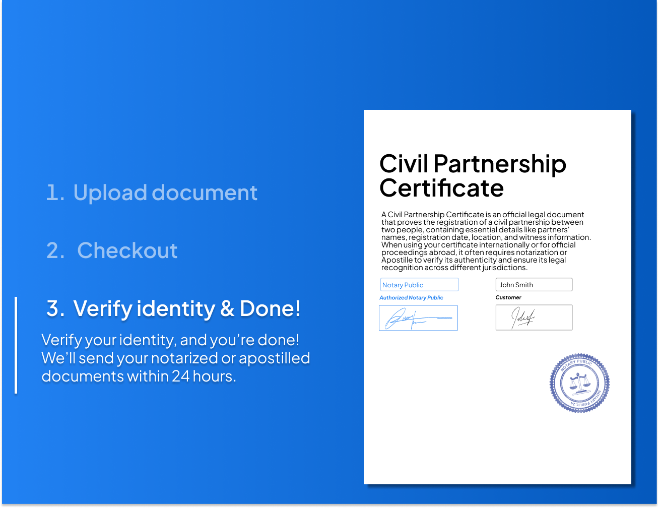 Easy 3-step process to notarize or Apostille your civil partnership certificate. Upload your document, verify your identity, and receive the notarized or Apostilled certificate within 24 hours.